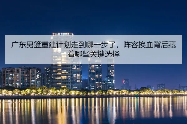 广东男篮重建计划走到哪一步了，阵容换血背后藏着哪些关键选择